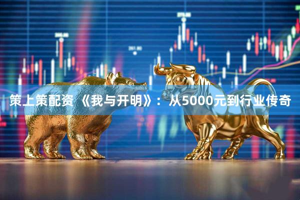 策上策配资 《我与开明》：从5000元到行业传奇