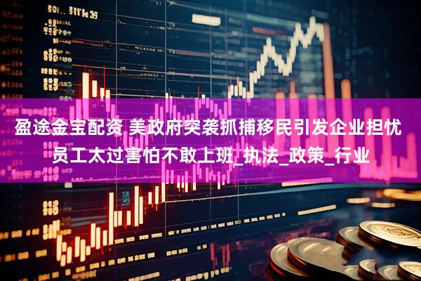 盈途金宝配资 美政府突袭抓捕移民引发企业担忧 员工太过害怕不敢上班_执法_政策_行业