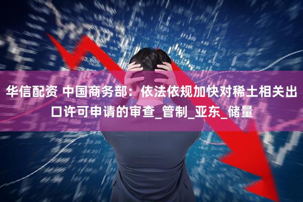 华信配资 中国商务部：依法依规加快对稀土相关出口许可申请的审查_管制_亚东_储量