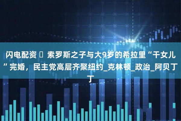 闪电配资 ​索罗斯之子与大9岁的希拉里“干女儿”完婚，民主党高层齐聚纽约_克林顿_政治_阿贝丁