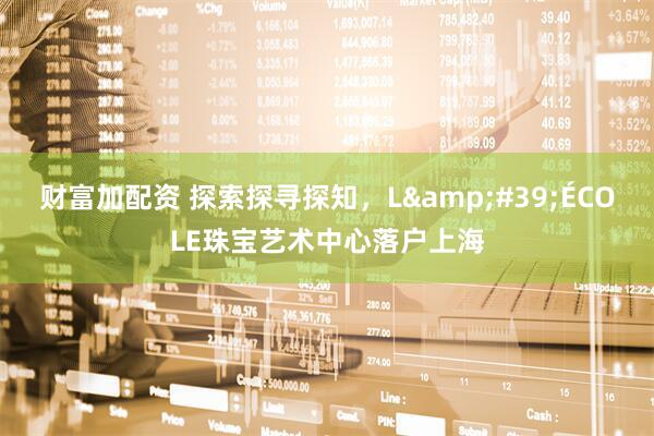 财富加配资 探索探寻探知，L&#39;ÉCOLE珠宝艺术中心落户上海