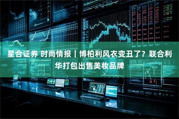 星合证券 时尚情报｜博柏利风衣变丑了？联合利华打包出售美妆品牌