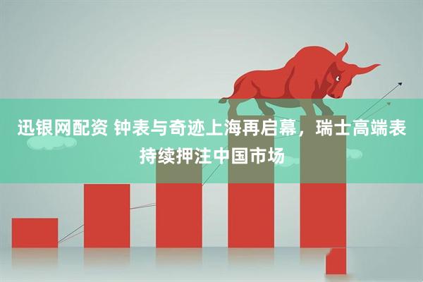 迅银网配资 钟表与奇迹上海再启幕，瑞士高端表持续押注中国市场
