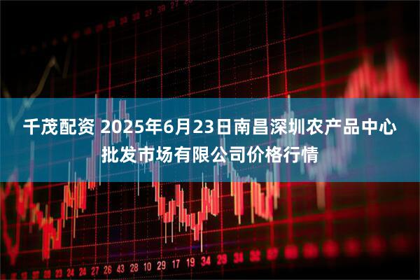 千茂配资 2025年6月23日南昌深圳农产品中心批发市场有限公司价格行情