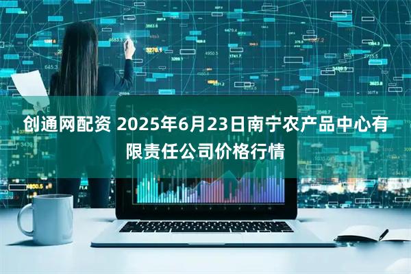 创通网配资 2025年6月23日南宁农产品中心有限责任公司价格行情