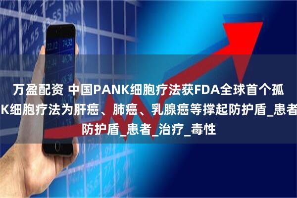万盈配资 中国PANK细胞疗法获FDA全球首个孤儿药认证!NK细胞疗法为肝癌、肺癌、乳腺癌等撑起防护盾_患者_治疗_毒性