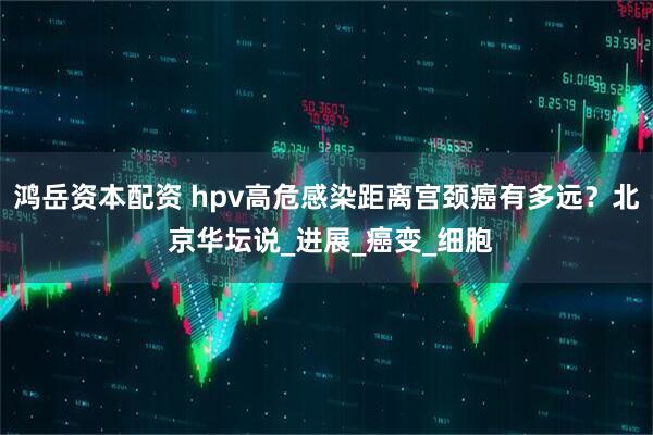 鸿岳资本配资 hpv高危感染距离宫颈癌有多远？北 京华坛说_进展_癌变_细胞