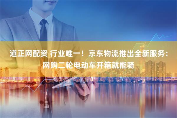 道正网配资 行业唯一！京东物流推出全新服务：网购二轮电动车开箱就能骑