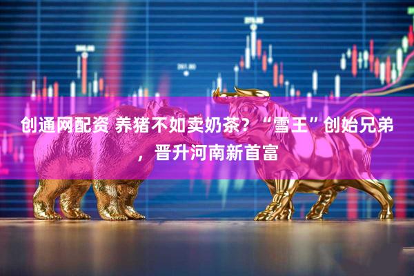 创通网配资 养猪不如卖奶茶？“雪王”创始兄弟，晋升河南新首富