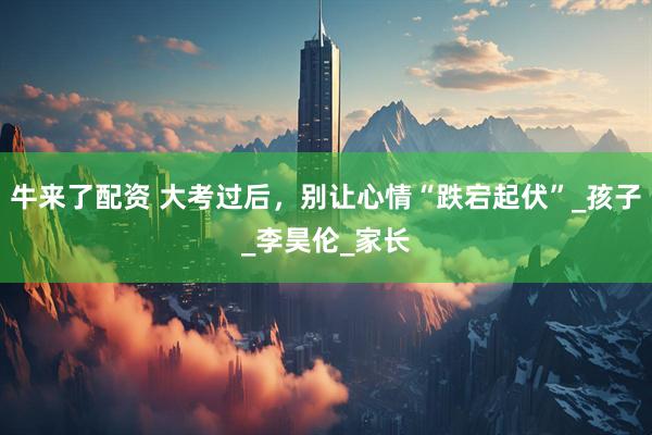牛来了配资 大考过后，别让心情“跌宕起伏”_孩子_李昊伦_家长