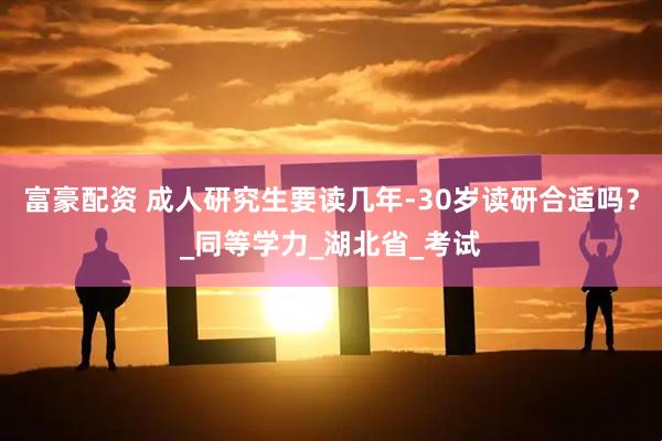 富豪配资 成人研究生要读几年-30岁读研合适吗？_同等学力_湖北省_考试