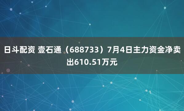 日斗配资 壹石通（688733）7月4日主力资金净卖出610.51万元