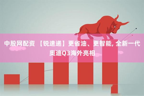 中股网配资 【锐速递】更省油、更智能, 全新一代奥迪Q3海外亮相