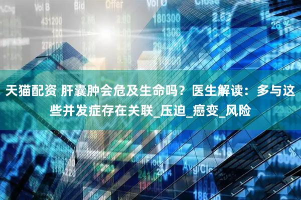 天猫配资 肝囊肿会危及生命吗？医生解读：多与这些并发症存在关联_压迫_癌变_风险