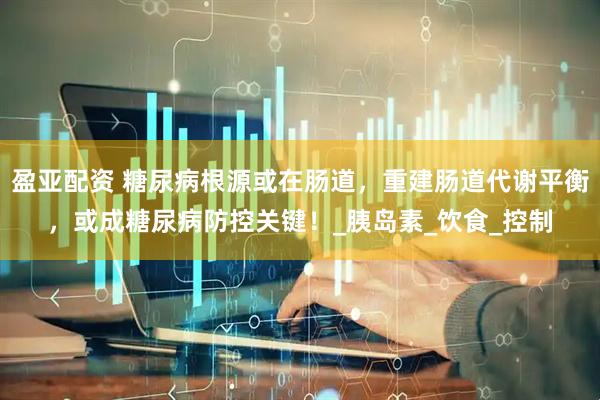 盈亚配资 糖尿病根源或在肠道，重建肠道代谢平衡，或成糖尿病防控关键！_胰岛素_饮食_控制