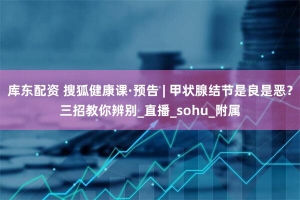 库东配资 搜狐健康课·预告 | 甲状腺结节是良是恶？三招教你辨别_直播_sohu_附属