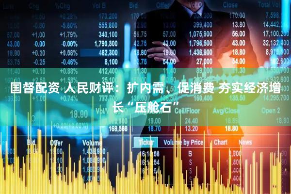 国督配资 人民财评：扩内需、促消费 夯实经济增长“压舱石”