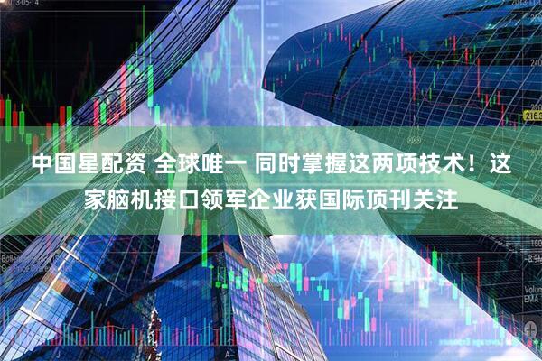 中国星配资 全球唯一 同时掌握这两项技术！这家脑机接口领军企业获国际顶刊关注