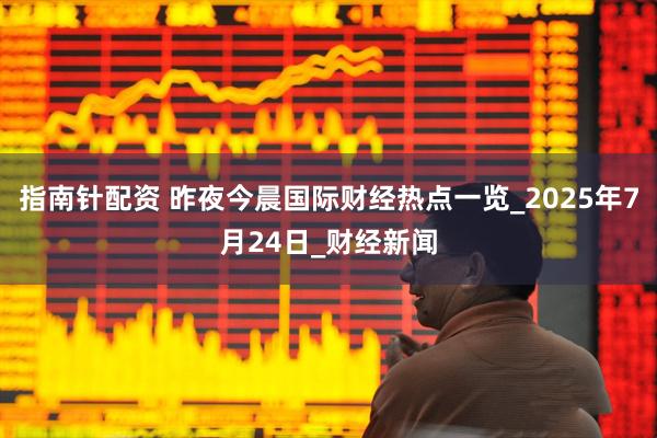 指南针配资 昨夜今晨国际财经热点一览_2025年7月24日_财经新闻
