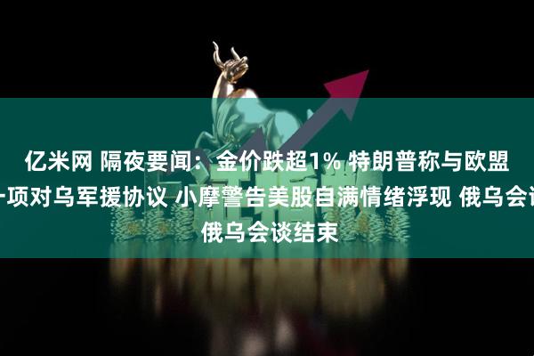 亿米网 隔夜要闻：金价跌超1% 特朗普称与欧盟达成一项对乌军援协议 小摩警告美股自满情绪浮现 俄乌会谈结束