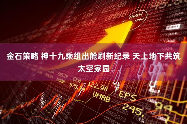 金石策略 神十九乘组出舱刷新纪录 天上地下共筑太空家园
