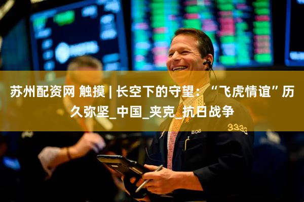 苏州配资网 触摸 | 长空下的守望：“飞虎情谊”历久弥坚_中国_夹克_抗日战争