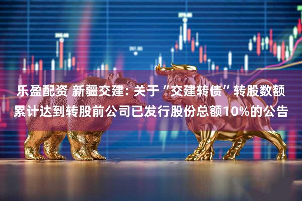 乐盈配资 新疆交建: 关于“交建转债”转股数额累计达到转股前公司已发行股份总额10%的公告