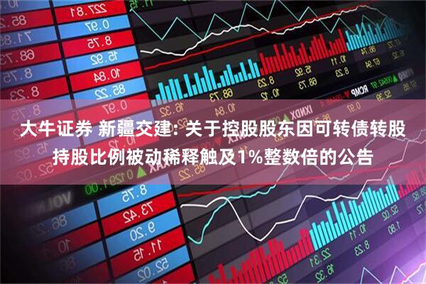 大牛证券 新疆交建: 关于控股股东因可转债转股持股比例被动稀释触及1%整数倍的公告