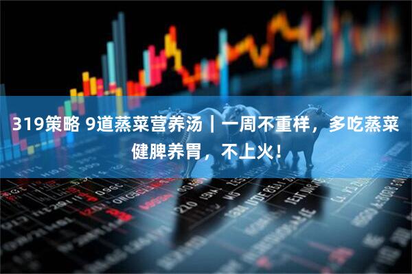 319策略 9道蒸菜营养汤｜一周不重样，多吃蒸菜健脾养胃，不上火！