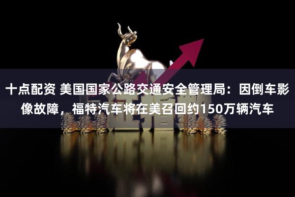 十点配资 美国国家公路交通安全管理局：因倒车影像故障，福特汽车将在美召回约150万辆汽车