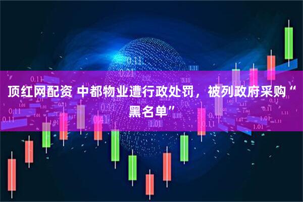 顶红网配资 中都物业遭行政处罚，被列政府采购“黑名单”