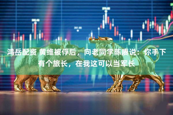 鸿岳配资 黄维被俘后，向老同学陈赓说：你手下有个旅长，在我这可以当军长